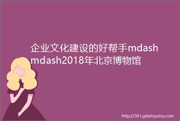 企业文化建设的好帮手mdashmdash2018年北京博物馆通票
