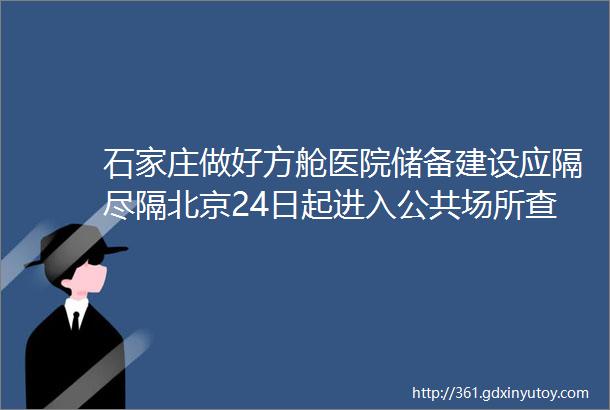 石家庄做好方舱医院储备建设应隔尽隔北京24日起进入公共场所查验48小时内核酸证明