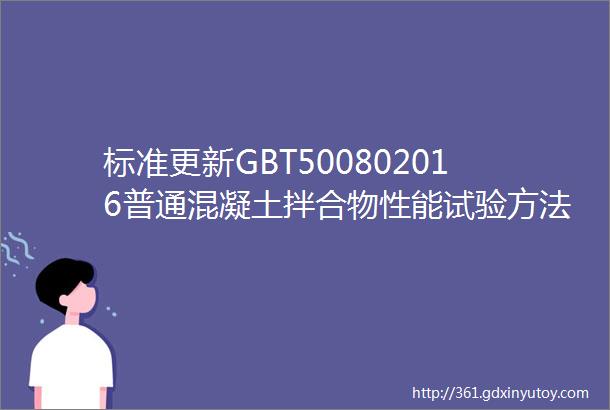 标准更新GBT500802016普通混凝土拌合物性能试验方法标准已更新17年4月1日开始实施